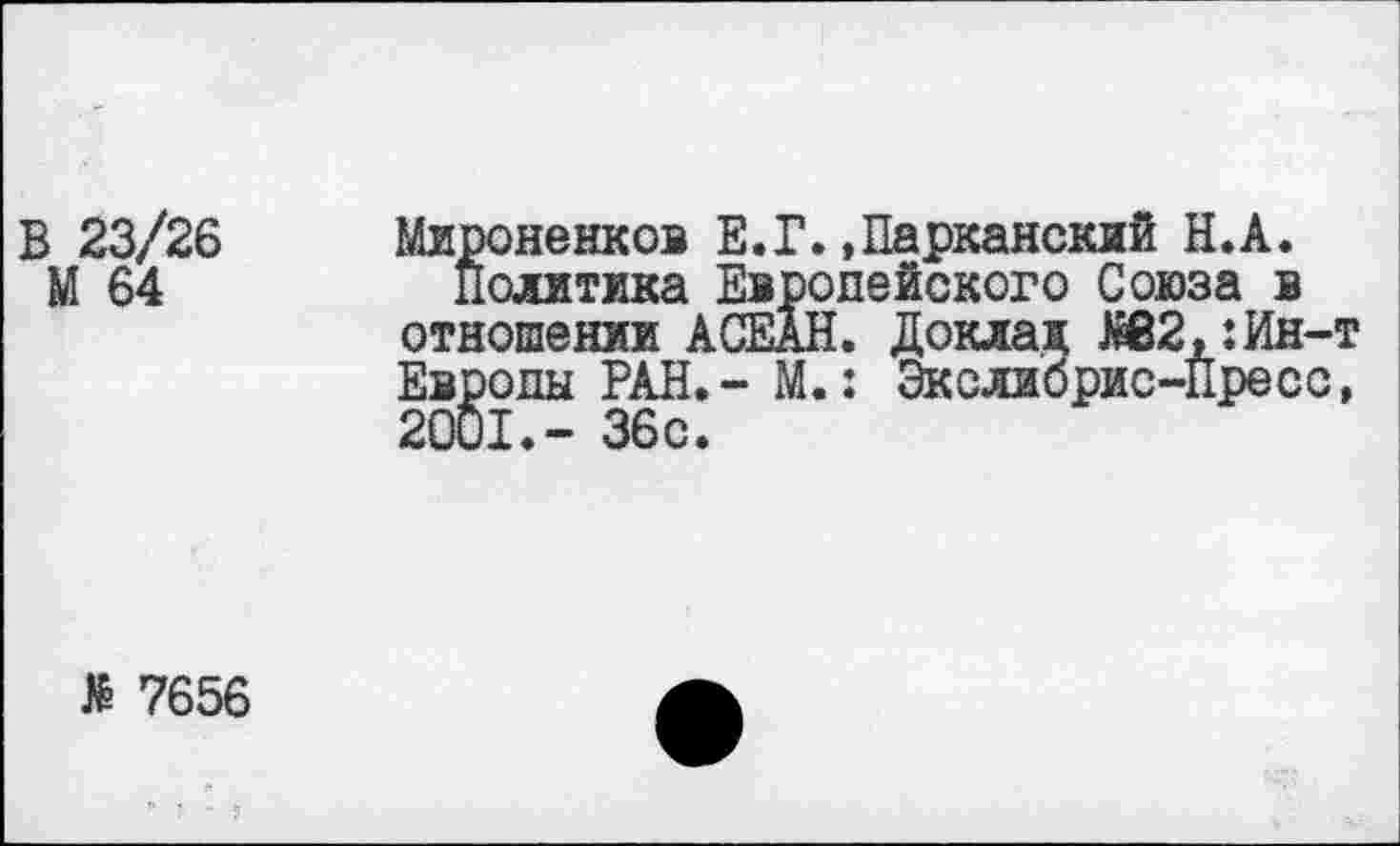 ﻿В 23/26
М 64
Мироненков Е.Г.»Парканский Н.А.
политика Европейского Союза в отношении АСЕАН. Доклад ЯВ2,:Ин-т Европы РАН.- М.: Экслибрис-Пресс, 2001.- 36с.
> 7656